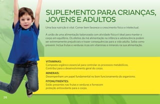 suplemento para CRIANÇAS,
     jovens e adultos
     Uma boa nutrição é vital. Comer bem favorece o crescimento físico e intelectual.

     A união de uma alimentação balanceada com atividade física é ideal para manter o
     corpo em equilíbrio. Os efeitos da má alimentação na infância e adolescência podem
     ser extremamente prejudiciais e trazer consequências para a vida adulta. Saiba como
     prevenir. Inclua frutas e verduras ricas em vitaminas e minerais na sua alimentação.




     VITAMINAS:
     Composto orgânico essencial para controlar os processos metabólicos.
     Contribui para o desenvolvimento geral do corpo.
     MINERAIS:
     Desempenham um papel fundamental no bom funcionamento do organismo.
     FITONUTRIENTES:
     Estão presentes nas frutas e verduras e fornecem
     proteção antioxidante para o corpo.


26
 