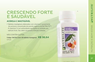 Crescendo forte                                                  A




e saudável
ACEROLA C MASTIGÁVEL
• Tabletes mastigáveis elaborados com vitamina C proveniente




                                                                     nutrição e bem-estar
   do exclusivo concentrado de acerola orgânica da NUTRILITE™.
  A vitamina C é um antioxidante que ajuda no combate aos
  radicais livres. Seu sabor encantará crianças e adultos.
	
NÃO CONTÉM GLÚTEN.
Código: 106710 | Cont. 60 tabletes mastigáveis   R$ 38,64
6,91 pts.




                                                                      27
 