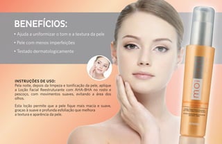 BENEFÍCIOS:
• Ajuda a uniformizar o tom e a textura da pele
• Pele com menos imperfeições
• Testado dermatologicamente




INSTRUÇÕES DE USO:
Pela noite, depois da limpeza e tonificação da pele, aplique
a Loção Facial Reestruturante com AHA-BHA no rosto e
pescoço, com movimentos suaves, evitando a área dos
olhos.
Esta loção permite que a pele fique mais macia e suave,
graças à suave e profunda esfoliação que melhora
a textura e aparência da pele.
 