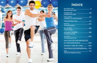 índice
NUTRILITE..................................	4
Nutrição e Bem-estar

MOISKIN....................................	28
Cuidados com a Pele

TOLSOM.....................................	52
Cuidados com a Pele Masculina

FRAGrâNCIAS.........................	54
ERTIA..........................................	64
Cuidados Pessoais

GLISTER.....................................	86
Cuidado Bucal

AMWAY HOME.........................	88
Cuidados com o Lar

iCOOK.......................................	102
Tecnologia para o Lar

Núcleo de Informação
e comunicação..................	106
Amway one by one...........	108
centros de experiência....	110
ina.....................................................	111
Instituto de Negócios Amway
 