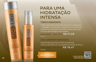 para uma
     hidratação
     intensa
     TÔNICO HIDRATANTE
     • Tônico que remove e limpa delicadamente os resíduos de
       maquiagem e as impurezas, respeitando o seu tipo de pele.
     • Fornece uma hidratação instantânea. Deixa a pele suave.
     • Fórmula dermatologicamente testada.
     Código 106482 | Cont. 125 ml    R$ 51,59
     9,86 pts.

     ÓLEO LIMPADOR HIDRATANTE
     • Fórmula leve que limpa e remove as impurezas.
     • Deixa a pele limpa com uma agradável sensação de frescor.
     Código 106481 | Cont. 50 ml    R$ 78,47
     16,33 pts.


      RETIRA DELICADAMENTE
     MAQUIagem E IMPUREZAS                        Use o leitor de código QR de seu
                                                    smartphone e veja o vídeo de
30                                                  demonstração deste produto
 