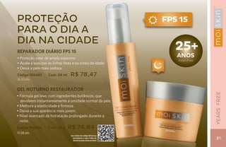 proteção                                                             FPS 15
para o dia a
dia na cidade
REPARADOR DIÁRIO FPS 15
                                                                        25+
• Proteção solar de amplo espectro.
                                                                        aNos
                                                                        Years Free
• Ajuda a suavizar as linhas finas e os sinais da idade.
• Deixa a pele mais sedosa.
Código 106483 | Cont. 50 ml       R$ 78,47
16,33 pts.


GEL NOTURNO RESTAURADOR




                                                                                     YEARS FREE
• Fórmula gel leve, com ingredientes botânicos, que
  devolvem instantaneamente a umidade normal da pele.
• Melhora a elasticidade e firmeza.
• Deixa a sua aparência mais jovem.
• Nível avançado de hidratação prolongado durante a
  noite.
Código 106484 | Cont. 50 g      R$ 74,84
15,58 pts.
                                  Use o leitor de código QR de seu
                                    smartphone e veja o vídeo de
                                    demonstração deste produto
                                                                                      31
 