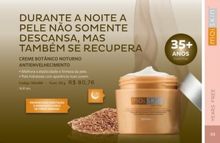 durante a noite a
pele não somente
descansa, mas
também se recupera                            35+
                                              aNos
CREME BOTÂNICO NOTURNO                        Years Free
ANTIENVELHECIMENTO
• Melhora a elasticidade e firmeza da pele.
• Pele hidratada com aparência mais jovem.
Código 106486 | Cont. 50 g       R$ 80,76
16,81 pts.




                                                           YEARS FREE
         Proporciona umectação
           e hidratação à pele
            de forma gradual




                                                           33
 