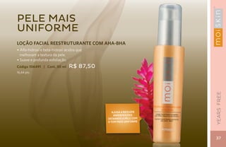Pele mais
uniforme
LOÇÃO FACIAL REESTRUTURANTE COM AHA-BHA
• Alfa-hidroxi e beta-hidroxi ácidos que
  melhoram a textura da pele.
• Suave e profunda esfoliação.
Código 106491 | Cont. 50 ml     R$ 87,50
16,44 pts.




                                                                 YEARS FREE
                                             Ajuda a reduzir
                                              imperfeições
                                           deixando a pele com
                                           o tom mais uniforme




                                                                 37
 