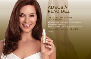 Adeus à
     flacidez
     GEL FACIAL ANTIOXIDANTE
     COm VITAMINA C
     • Fórmula com ácido hialurônico de ação hidratante.
     • Deixa a pele mais firme.
     • Ajuda a proteger a pele da ação dos radicais livres.
     Código 106490    | Cont. 15 ml   R$ 98,61
     20,53 pts.




38
 