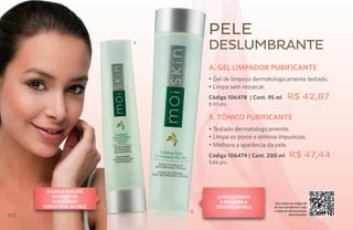 Pele
                           A
                                   deslumbrante
                                   A. Gel limpador purificante
                                   • Gel de limpeza dermatologicamente testado.
                                   • Limpa sem ressecar.
                                   Código 106478 | Cont. 95 ml       R$ 42,87
                                   8,90 pts.

                                   B. TÔNICO PURIFICANTE
                                   • Testado dermatologicamente.
                                   • Limpa os poros e elimina impurezas.
                                   • Melhora a aparência da pele.
                                   Código 106479 | Cont. 200 ml       R$ 47,44
                                   9,84 pts.




      Ajuda a reduzir
        os níveis de                   limpa os poros
        oleosidade                       e melhora a       Use o leitor de código QR
     superficial da pele              textura da pele      de seu smartphone e veja
                               B                           o vídeo de demonstração
40                                                                    deste produto
 