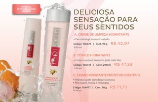 Refresca,
     revitaliza, suaviza
         e hidrata

                           B
                               Deliciosa
           A                   sensação para
                               seus sentidos
                                A. CREME DE LIMPEZA HIDRATANTE
                               • Dermatologicamente testado.
                               Código: 106475 | Cont. 90 g     R$ 42,97
                                8,90 pts.


                               B. TÔNICO HIDRATANTE
                               • Limpa os poros para uma pele mais lisa.
                               Código: 106476 |    Cont. 200 ml    R$ 47,33
                                9,84 pts.


                               C. CREME HIDRATANTE protetor COM FPS 15
                               • Hidrata a pele sem deixá-la oleosa.
                               • Pele suave, macia e hidratada.
                               Código: 106477 | Cont. 50 g     R$ 71,73
                               14,94 pts.

42
 