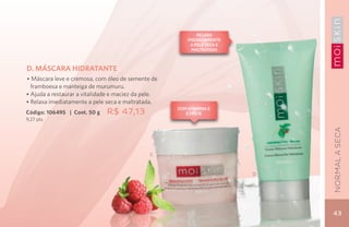 Relaxa
                                                         imediatamente
                                                          a pele seca e
                                                           maltratada



D. MÁSCARA HIDRATANTE
• Máscara leve e cremosa, com óleo de semente de
  framboesa e manteiga de murumuru.
• Ajuda a restaurar a vitalidade e maciez da pele.
• Relaxa imediatamente a pele seca e maltratada.
                                                     Com vitamina E
Código: 106495 | Cont. 50 g   R$ 47,13                  e FPS 15
9,27 pts.




                                                                              NORMAL A SECA
                                               C



                                                                          D




                                                                              43
 