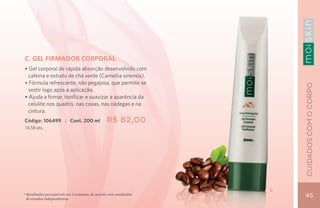 C. GEL FIRMADOR CORPORAL
• Gel corporal de rápida absorção desenvolvido com
  cafeína e extrato de chá verde (Camellia sinensis).
• Fórmula refrescante, não pegajosa, que permite se




                                                                       CUIDADOs COM O CORPO
  vestir logo após a aplicação.
• Ajuda a firmar, tonificar e suavizar a aparência da
  celulite nos quadris, nas coxas, nas nádegas e na
  cintura.
Código: 106499 | Cont. 200 ml                   R$ 82,00
14,58 pts.




                                                                   C
* Resultados perceptíveis em 2 semanas, de acordo com resultados
  de estudos independentes.
                                                                       45
 