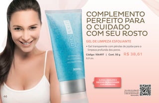 Complemento
     perfeito para
     o cuidado
     com seu rosto
     GEL DE LIMPEZA ESFOLIANTE
     • Gel transparente com pérolas de jojoba para a
      limpeza profunda dos poros.
     Código: 106497 | Cont. 50 g         R$ 38,61
     8,01 pts.




                   Ajuda a reduzir o
                 excesso de oleosidade
                     e as impurezas

                                         Use o leitor de código QR
                                         de seu smartphone e veja
                                         o vídeo de demonstração
                                                    deste produto
46
 