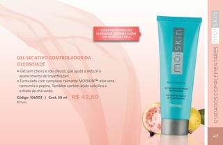 Ajuda no controle da
                                           oleosidade, evitando a acne
                                               sem ressecar a pele




                                                                         Cuidados Complementares
GEL SECATIVO CONTROLADOR DA
OLEOSIDADE
• Gel sem cheiro e não oleoso, que ajuda a reduzir o
 aparecimento de imperfeições.
• Formulado com complexo calmante Moiskin™: aloe vera,
 camomila e pepino. Também contém ácido salicílico e
 extrato de chá verde.
Código: 106502 | Cont. 30 ml   R$ 42,50
8,11 pts.




                                                                         47
 