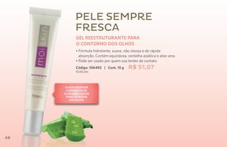 pele sempre
            fresca
             GEL REESTRUTURANTE PARA
             O CONTORNO DOS OLHOS
             • Fórmula hidratante, suave, não oleosa e de rápida
               absorção. Contém equinácea, centelha asiática e aloe vera.
             • Pode ser usado por quem usa lentes de contato.
             Código: 106492 | Cont. 15 g    R$ 51,07
            10,60 pts.



      Ajuda a reduzir
       a aparência de
     olheiras e linhas
      finas ao redor
          dos olhos




48
 