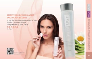 REMOVEDOR DE MAQUIAGEM
PARA OLHOS E LÁBIOS




                                                Cuidados Complementares
• Com aloe vera, camomila e extrato de aveia.
• Pele lisa, hidratada e limpa.
Código: 106489 | Cont. 125 ml
R$ 50,34
10,49 pts.




             Use o leitor de código QR de seu
             smartphone e veja o vídeo de
             demonstração deste produto

                                                49
 