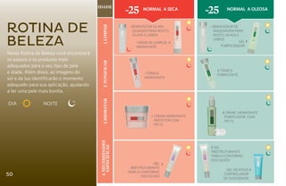 Idade
                                                            -25    Normal a Seca
                                                                                            -25        Normal a oleosa



Rotina de




                                            1. Limpar
                                                            ‹ Removedor de Ma-               ‹ Removedor de
                                                              quiagem para Rosto,              Maquiagem para


Beleza
                                                              Olhos e Lábios                   Rosto, Olhos e
                                                                                               Lábios
                                                                Creme de Limpeza   ›                          GEL ›
                                                                HIDRATANTE                         PURIFICANDOR

Nesta Rotina de Beleza você encontrará
os passos e os produtos mais




                                            2. Tonificar
adequados para o seu tipo de pele
e idade. Além disso, as imagens do                                                               ‹ Tônico
                                                                    ‹ Tônico                     Purificante
sol e da lua identificarão o momento                                Hidratante

adequado para sua aplicação, ajudando
a ter uma pele mais bonita.

DIA 		          NOITE                       3. hidratar
                                                                                                     ‹ Creme Hidratante
                                                                       ‹ Creme Hidratante            Purificador com
                                                                         Protetor com                FPS 15
                                                                         FPS 15
                                          4. necessidades




                                                                                             ‹ Gel
                                             específicas




                                                                                             Reestruturante
                                                                                             para o Contorno
                                                                                             dos Olhos
                                                                         Gel   ›
                                                             Reestruturante
                                                                                                      Gel Secativo ›
                                                            para o Contorno
50                                                                 dos Olhos
                                                                                                     Controlador
                                                                                                     de Oleosidade
 