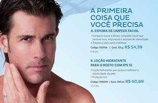 A primeira
     coisa que
     você precisa
     A. ESPUMA DE LIMPEZA FACIAL
      • Limpeza suave e eficaz. Limpador facial que
       remove suor, impurezas e excesso de oleosidade.
     • Prepara a pele para o barbear.
     Código: 100916 | Cont. 125 g    R$ 54,39
     11,18 pts.



     B. LOÇÃO HIDRATANTE
     PARA O ROSTO com fps 15
     • Loção hidratante que ajuda a melhorar a
       elasticidade da pele.
     • Proteção UV.
     Código: 100049 | Cont. 100 ml   R$ 60,69
     12,21 pts.



52
 