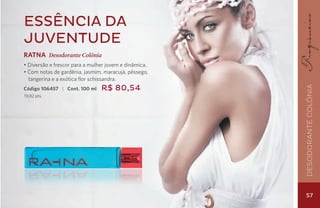 Essência da
juventude
RATNA Desodorante Colônia
• Diversão e frescor para a mulher jovem e dinâmica.
• Com notas de gardênia, jasmim, maracujá, pêssego,
  tangerina e a exótica flor schissandra.
                                R$ 80,54




                                                       Desodorante Colônia
Código 106457 | Cont. 100 ml
19,82 pts.




                                                       57
 