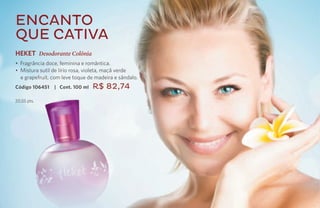 Encanto
     que cativa
     HEKET Desodorante Colônia
     • Fragrância doce, feminina e romântica.
     • Mistura sutil de lírio rosa, violeta, maçã verde
       e grapefruit, com leve toque de madeira e sândalo.
     Código 106451   | Cont. 100 ml   R$ 82,74
     20,55 pts.




58
 