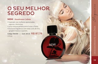 O seu melhor
segredo
NIDHI Desodorante Colônia
• Inspirado nas mulheres apaixonadas,
  seguras e femininas.
• Uma mistura perfeita entre frutas e flores.




                                                   Desodorante Colônia
• Exclusiva fragrância com notas sutis de lírio,
   gengibre branco e jasmim.
Código 106450     |   Cont. 60 ml   R$ 87,78
21,91 pts.




                                                   59
 