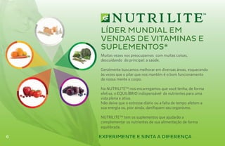 Líder Mundial em
    vendas de vitaminas e
    suplementos*
    Muitas vezes nos preocupamos com muitas coisas,
    descuidando do principal: a saúde.

    Geralmente buscamos melhorar em diversas áreas, esquecendo
    às vezes que o pilar que nos mantém é o bom funcionamento
    de nossa mente e corpo.

    Na NUTRILITETM nos encarregamos que você tenha, de forma
    efetiva, o EQUILÍBRIO indispensável de nutrientes para uma
    vida plena e ativa.
    Não deixe que o estresse diário ou a falta de tempo afetem a
    sua energia ou, pior ainda, danifiquem seu organismo.

    NUTRILITETM tem os suplementos que ajudarão a
    complementar os nutrientes de sua alimentação de forma
    equilibrada.

6   EXPERIMENTE E SINTA A DIFERENÇA
 