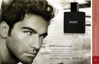 Desodorante Colônia
Discreta
sofisticação
RUZAT Desodorante Colônia
• A fragrância indispensável para o homem
  moderno, discreto e sofisticado.
• Combinação masculina de notas cítricas
  mescladas com especiarias e madeira.
Código: 106459 | Cont. 100 ml   R$ 95,24
23,71 pts.                                  61
 