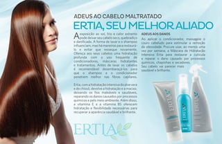 ADEUS AO CABELO MALTRATADO
ERTIA, SEU MELHOR ALIADO
A    exposição ao sol, frio e calor extremo
     pode deixar seu cabelo seco, quebradiço
e danificado. A forma de lavar e o shampoo
                                                 ADEUS AOS DANOS
                                                 Ao aplicar o condicionador, massageie o
                                                 couro cabeludo para estimular a remoção
influenciam, mas há maneiras para restaurá-      da oleosidade. Procure usar, ao menos uma
lo e evitar que resseque novamente.              vez por semana, a Máscara de Hidratacão
Ofereça aos seus cabelos uma hidratação          Intensiva Ertia para restaurar a cutícula
profunda com o uso frequente de                  e reparar o dano causado por processos
condicionadores, máscaras hidratantes            químicos, chapinhas e secadores.
e tratamentos. Antes de lavar os cabelos         Seu cabelo vai parecer mais
é recomendável desembaraçá-los para              saudável e brilhante.
que o shampoo e o condicionador
penetrem melhor nas fibras capilares.

Ertia, com a hidratação intensiva do aloe vera
e do chissô, devolve a hidratação e a maciez,
deixando os fios maleáveis e saudáveis,
reparando os danos causados por processos
químicos e pelo meio ambiente. Além disso,
a vitamina E e a vitamina B5 oferecem
hidratação e flexibilidade necessárias para
recuperar a aparência saudável e brilhante.
 