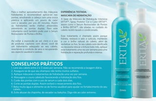Para o melhor aproveitamento das máscaras     EXPERIÊNCIA TESTADA:
hidratantes é recomendável aplicá-las nas     MÁSCARA DE HIDRATAÇÃO
pontas, envolvendo a cabeça com uma touca
plástica e aplicando um pouco de calor        A base da Máscara de Hidratação Intensiva
com o secador, por uns 20 minutos. Assim      ERTIA™, Spray Protetor Cor e Calor ERTIA™,
os hidratantes serão melhor absorvidos        assim como o Serum Restaurador de Pontas
prevenindo as pontas duplas. Para este        e Brilho ERTIA™, são aliadas no cuidado do
tratamento você também pode usar o Serum      cabelo recém-lavado e condicionado.
Restaurador de Pontas e Brilho.
                                              Esse tratamento é chamado assim porque
                                              hidrata, restaura e sela a cutícula, mantendo
Ao evitar a exposição ao sol, cloro e o uso   a cor e brilho natural do cabelo, além de
de produtos capilares com álcool, você dá     revitalizar os fios. Se seu cabelo está danificado
um tratamento adequado ao seu cabelo,         ou necessita retocar a tintura todo mês, aplique
revertendo a condição de seco e recuperando   esse tratamento uma vez por semana para uma
seu aspecto saudável e sedoso.                hidratação e reparação profunda e intensa.



CONSELHOS PRÁTICOS
1. Lave seu cabelo entre 2 e 3 vezes por semana. Não se recomenda a lavagem diária.
2. Assegure-se de que seu shampoo não tenha muitos sulfatos.
3. Aplique máscaras e tratamentos de hidratação uma vez por semana.
4. Massageie o couro cabeludo favorecendo a hidratação dos fios.
5. Cuide das pontas com o uso de serum a cada dois dias.
6. Corte as pontas duplas. Assim evitará o ressecamento dos fios.
7. Beba muita água e alimente-se de forma saudável para ajudar no fortalecimento do seu
   cabelo.
8. Evite abusar da chapinha, do secador ou babyliss. Diga não ao calor extremo.
 