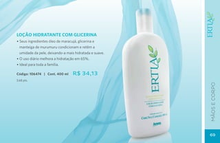 LOÇÃO HIDRATANTE COM GLICERINA
• Seus ingredientes óleo de maracujá, glicerina e
  manteiga de murumuru condicionam e retêm a
  umidade da pele, deixando-a mais hidratada e suave.
• O uso diário melhora a hidratação em 65%.
• Ideal para toda a família.

Código: 106474 | Cont. 400 ml    R$ 34,13
3,68 pts.




                                                        mãos e corpo
                                                        69
 