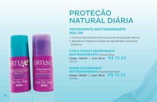 Proteção
     natural diária
     DESODORANTE ANTITRANSPIRANTE
     ROLL ON
     • 24 horas de proteção contínua livre de transpiração intensa.
     • Agradáveis fragrâncias à base de ingredientes e essências
      botânicas.

     CITRUS ESSENCE DESODORANTE
     ANTITRANSPIRANTE Aroma cítrico.
     Código: 106423 | Cont. 50 ml     R$ 15,33
     2,60 pts.


     FEMME DESOdORANTE
     ANTITRANSPIRANTE Aroma floral fresh.
     Código: 106421 | Cont. 48 ml     R$ 15,33
     2,60 pts.




72
 