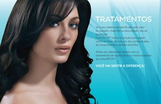 Tratamentos
     Se o seu cabelo está danificado pelo calor
     do secador, chapinha ou descuidado, não se
     preocupe!
     Com ERTIA™ temos a solução para ajudar
     você a se livrar de uma vez das pontas duplas,
     do ressecamento e da falta de brilho.

     Tenha um cabelo mais bonito com os
     tratamentos de reparação e os condicionadores
     da Linha ERTIA™.

     Você vai sentir a diferença!




74
 