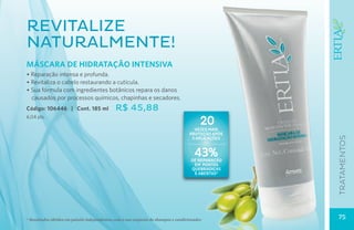 Revitalize
naturalmente!
MÁSCARA DE HIDRATAÇÃO INTENSIVA
• Reparação intensa e profunda.
• Revitaliza o cabelo restaurando a cutícula.
• Sua fórmula com ingredientes botânicos repara os danos
  causados por processos químicos, chapinhas e secadores.
Código: 106446 | Cont. 185 ml                  R$ 45,88
6,04 pts.
                                                                                            20
                                                                                        vezes mais
                                                                                      proteção após




                                                                                                      tratamentos
                                                                                       5 aplicações


                                                                                         43%
                                                                                       de reparação
                                                                                        em pontas
                                                                                       quebradiças
                                                                                        e abertas*




* Resultados obtidos em painéis independentes, com o uso conjunto do shampoo e condicionador.         75
 