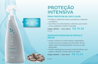 Proteção
                            Intensiva
                            SPRAY PROTETOR de COR E CALOR
     Mantém a cor até 50%   • Protege os cabelos dos danos causados por chapinhas
        ao ser usado
       com o Shampoo e
                              e secadores.
     Condicionador Cor      • Com filtros UV, antioxidantes e vitaminas, que nutrem
          Intensa.
                              os fios, ajudando a manter a coloração.
                            Código: 106442 | Cont. 220 ml     R$ 79,28
                            9,01 pts.


                            SERUM RESTAURADOR DE PONTAS E
                            BRILHO
                            • Ajuda a restaurar as pontas duplas e quebradiças.
                              Contém exclusivo complexo de ultra brilho. Deixa o
                              cabelo sedoso instantaneamente, inclusive os mais
                              danificados.
                            • Contém manteiga de murumuru e óleo de babaçu, que
                              ajudam a devolver o brilho natural do cabelo.
                            Código: 106440 | Cont. 50 ml     R$ 72,24
                            8,21 pts.
76
 