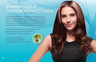 Shampoos E
     condicionadores
     Criamos a Linha ERTIA™ porque sabemos que existe um
     tratamento especial para cada tipo de cabelo. Se você tem
     cabelo ondulado, oleoso, misto ou seco, temos uma gama
     de shampoos e condicionadores que são especialmente
     formulados para deixá-lo novamente bonito e saudável.

     Nossa linha de shampoos e condicionadores são
     desenvolvidos com o Complexo Botânico
     Quatriesencials™, que vai ajudar a:

     • Selar a cutícula capilar              Q u at r i e s e n c i a l s ™

     • Prevenir as pontas duplas
     • Hidratar e aliviar o couro cabeludo




78
 