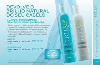devolve o
brilho natural
do seu cabelo
Shampoo e Condicionador




                                                                                               SHAMPOOS E CONDICIONADOres
PARA CABELOS SECOS E DANIFICADOS
• Ajuda a reparar os cabelos secos e danificados dos danos
 causados por processos químicos e pelo meio ambiente.
• Confere firmeza e aparência sedosa aos cabelos. Com
 derivados do óleo de babaçu, aloe vera, óleo de pequi
 e vitaminas E e B5 que fortalecem e reparam o cabelo
 maltratado.
SHAMPOO
Código: 106434 | Cont. 300 ml                 R$ 16,91
2,90 pts.

CONDICIONADOR
Código: 106435 | Cont. 300 ml                 R$ 19,22                          cabelo
2,81 pts.
                                                                           250%*
                                                                           mAIS resistente
                                                                              à quebra


* Resultados obtidos em painéis independentes com o uso conjunto do Shampoo e Condicionador.
* Ao utilizar o Shampoo e Condicionador para Cabelos Secos e Danificados.
                                                                                               79
 