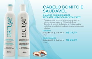 Cabelo bonito e
saudável
Shampoo e Condicionador
ANTICASPA HIDRATAÇÃO REVITALIZANTE
• Ajuda a controlar e remover os sintomas da caspa na
  primeira semana, graças ao Piritionato de Zinco.
• Com óleo da semente da Castanha do Pará que ajuda a
  controlar a sensação de irritação e o ressecamento do couro
  cabeludo.
SHAMPOO
Código: 106436 | Cont. 300 ml     R$ 23,73
3,98 pts.

CONDICIONADOR
Código: 106437 | Cont. 300 ml     R$ 26,04
3,71 pts.
 
