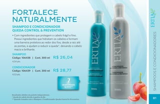 FORTALECE
NATURALMENTE
Shampoo e Condicionador
QUEDA CONTROL & PREVENTION




                                                                               SHAMPOOS E CONDICIONADOres
• Com ingredientes que protegem o cabelo frágil e fino.
  Possui ingredientes que hidratam os cabelos e formam
  uma barreira protetora ao redor dos fios, desde a raiz até
  as pontas, e ajudam a reduzir a queda*, deixando o cabelo
  macio e brilhante.
SHAMPOO
Código: 106438 | Cont. 300 ml                 R$ 26,04
4,54 pts.

CONDICIONADOR
Código: 106439 | Cont. 300 ml                 R$ 28,77
4,53 pts.


                                                              7
                                                        vezes menos
                                                          queda**



Resultados obtidos em painéis independentes.
* Queda de cabelo devido à quebra do fio.
** Quando tratados com o Shampoo e Condicionador Queda Control & Prevention.   81
 