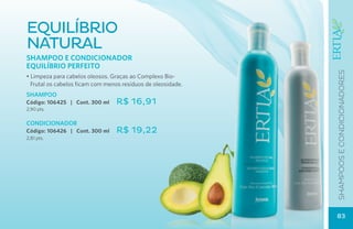 equilíbrio
natural
Shampoo e Condicionador
EQUILÍBRIO PERFEITO




                                                              SHAMPOOS E CONDICIONADOres
• Limpeza para cabelos oleosos. Graças ao Complexo Bio-
  Frutal os cabelos ficam com menos resíduos de oleosidade.
SHAMPOO
Código: 106425 | Cont. 300 ml     R$ 16,91
2,90 pts.

CONDICIONADOR
Código: 106426 | Cont. 300 ml     R$ 19,22
2,81 pts.




                                                              83
 