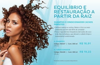 Equilíbrio e
     Restauração a
     partir da raiz
     SHAMPOO E CONDICIONADOR CACHOS
     PERFEITOS
     • Define e realça os cachos. Reduz o frizz no meio
       ambiente que tem até 85% de umidade*.
     • Possui ingredientes limpadores derivados de coco
       e de óleo de babaçu, que deixam o cabelo limpo e
       suavemente condicionado.

     A. SHAMPOO
     Código: 106427 | Cont. 300 ml                   R$ 16,91
     2,90 pts.

     B. CONDICIONADOR
     Código: 106428 | Cont. 300 ml                   R$ 19,22
     2,81 pts.



84   *Resultados obtidos em painéis independentes.
 