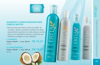 com derivado
                                  de óleo de coco,
                                    murumuru,
                                     vitamina e
                                     e filantiol

                                                        A

                                                            B

                                                                C




                                                                        SHAMPOOS E CONDICIONADOres
SHAMPOO E CONDICIONADOR PARA                                        D
CABELOS MISTOS
• Desenvolvido para todos os tipos de cabelo, de
  uso diário. Ajuda no equilíbrio saudável do cabelo,
  especialmente aqueles com raízes oleosas e pontas
  secas. Com ingredientes naturais e vitaminas que
  hidratam e protegem o couro cabeludo.
C. SHAMPOO
Código: 106429 | Cont. 300 ml     R$ 16,91
2,90 pts.

D. CONDICIONADOR
Código: 106430 | Cont. 300 ml      R$ 19,22
2,81 pts.




                                                                        85
 