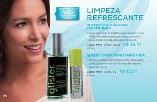 Rendimento de AtÉ

       100
       rinde hasta       Limpeza
        100
       enxÁgues por
          frasco
                         refrescante
                         GLISTER™ SOLUÇÃO BUCAL
                         CONCENTRADA
                         • Ajuda a eliminar as bactérias que causam o mau
                           hálito. Fórmula concentrada, ajuda a reduzir a
                           placa dental. Refrescante sabor de menta.
                         Código: 9949 | Cont. 50 ml     R$ 38,01
                         8,03 pts.


                         GLISTER™ SPRAY REFRESCANTE BUCAL
                         • Refresca o hálito instantaneamente. Embalagem
                           prática, duradoura e fácil de levar. Refrescante
                           sabor de menta.
                         Código: 9893 | Cont. 9 g    R$ 12,50
                         2,47 pts.




86
 