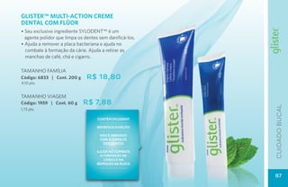 GLISTER™ MULTI-ACTION CREME
DENTAL COM FLüOR
• Seu exclusivo ingrediente SYLODENT™ é um 	
  agente polidor que limpa os dentes sem danificá-los.
• Ajuda a remover a placa bacteriana e ajuda no
  combate à formação da cárie. Ajuda a retirar as
  manchas de café, chá e cigarro.

TAMANHO FAMÍLIA
Código: 6833 | Cont. 200 g     R$ 18,80
4,10 pts.


TAMANHO VIAGEM
Código: 1959 | Cont. 60 g    R$ 7,88




                                                         cuidado bucal
1,73 pts.

                                    contÉM sylodent

                                    refresca o hálito

                                     nãO É abrasivo
                                     com o Esmalte
                                      dos dentes

                                   aJuda NO COMBATE
                                     à formação DE
                                       CÁRIES E NA
                                   remoção Da PLACA


                                                         87
 