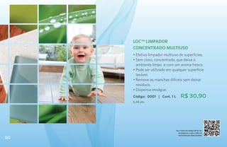 LOC™ Limpador
     Concentrado Multiuso
     • Efetivo limpador multiuso de superfícies.
     • Sem cloro, concentrado, que deixa o 	
       ambiente limpo e com um aroma fresco.
     • Pode ser utilizado em qualquer superfície
       lavável.
     • Remove as manchas difíceis sem deixar
       resíduos.
     • Dispensa enxágue.
     Código: 0001 | Cont. 1 L        R$ 30,90
     6,48 pts.




                                Use o leitor de código QR de seu
                                  smartphone e veja o vídeo de
                                  demonstração deste produto
90
 