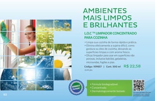 Ambientes
     mais limpos
     e brilhantes
     L.O.C TM Limpador Concentrado
     para Cozinha
     • Limpa sua cozinha de forma rápida e prática.
     • Elimina efetivamente a sujeira difícil, como
       gordura ou óleo de cozinha, deixando as
       superfícies limpas e com aroma fresco.
     • Eficaz limpador para usar em superfícies não
       porosas, inclusive balcões, geladeiras,
       microondas, fogões e pias.
     Código: 109857 | Cont. 500 ml     R$ 22,58
     4,44 pts.




           • Fórmula biodegradável
           •	Concentrado
           •	Dermatologicamente testado        Use o leitor de código QR de seu
92                                             smartphone e veja o vídeo de
                                               demonstração deste produto
 