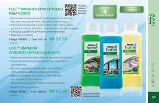 Use o leitor de
                                                          código QR de seu
                                                                                                RENDE ATÉ    não deixa
L.O.C Limpador Concentrado
        TM                                                smartphone e


                                                                                                     4
                                                          veja o vídeo de                                    resíduos
                                                          demonstração
para Vidros                                               deste produto
                                                                                         FRASCOs DE 500 ML
• Formulado exclusivamente para limpar as superfícies
  de vidro, inclusive janelas, espelhos e para-brisas.
• Elimina efetivamente a sujeira difícil dos vidros, como
  gordura e marcas de dedos, sem necessidade de enxaguar.
• Deixa as superfícies brilhantes e transparentes.
• Não deixa resíduos.
Código: 109859 | Cont. 500 ml     R$ 22,58
4,44 pts.

L.O.C TM Limpador
Concentrado para Banheiro
• Ideal para remover depósitos de água dura (calcário).
• Especialmente formulado para limpar superfícies
  de banheiros.




                                                                                                                         superfícies
• Remove a sujeira e as manchas mais difíceis
  sem a necessidade de esfregar com força.
• Eficaz na limpeza de cerâmica, fibra de vidro,
	 porcelana e aço inoxidável.
• Não deve ser usado em latão ou pedra natural.
• Aroma cítrico agradável.
Código: 109861 | Cont. 500 ml     R$ 22,58                        Use o leitor de código QR de seu
4,44 pts.                                                         smartphone e veja o vídeo de
                                                                  demonstração deste produto
                                                                                                                           93
                                                                                                                           93
 
