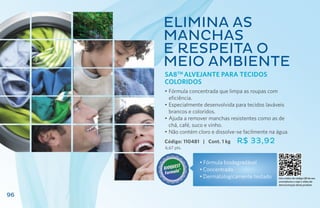 Elimina as
     manchas
     e respeita o
     meio ambiente
     SA8TM Alvejante para Tecidos
     Coloridos
     •	Fórmula concentrada que limpa as roupas com
       eficiência.
     •	Especialmente desenvolvida para tecidos laváveis
       brancos e coloridos.
     •	Ajuda a remover manchas resistentes como as de
       chá, café, suco e vinho.
     •	Não contém cloro e dissolve-se facilmente na água.
     Código: 110481 | Cont. 1 kg   R$ 33,92
     6,67 pts.


                   • Fórmula biodegradável
                   •	Concentrado
                   •	Dermatologicamente testado     Use o leitor de código QR de seu
                                                    smartphone e veja o vídeo de
                                                    demonstração deste produto


96
 