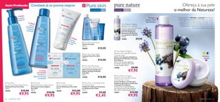 Ação Profunda                         Combate já os pontos negros                                                                                                                                       Ofereça à sua pele
                                                                                                             Para a pele oleosa   15+   Para todos os
                                                                                                                                          tipos de pele
                                                                                                                                                          Para todas
                                                                                                                                                          as idades                                 o melhor da Natureza!
                         so
                  1º Pas
                     impez
                           a                                                                                                                                                          Protege e      Os produtos com Mirtilos e Lavanda Pure Nature
                   L                                                                                   
                   antia cne                                                                                                                                                      suaviza a pele     contêm agentes hidratantes e de limpeza que ajudam
                                                                                                                                                                                   naturalmente        a sua pele a sentir-se fresca, limpa e hidratada. Muitas
                                   2º Pass                                                                                                                                                             mulheres dizem que não necessitam de utilizar tanto
                                           o                                                                                                          Pure Nature Organic
                                    Tónic                                                                                    
                               matiﬁca o                                                                                                              Blueberry & Lavender                               hidratante após a aplicação do tónico, uma vez que
                                      nte                                                                                                            Extract Calming Face Wash                                             a sua pele ﬁca logo muito suave.
                                e limpe
                                        za                                                                                                            Limpeza Facial com
                                profund
                                         a                                                                                                            Extratos Orgânicos
                                                                                                                                                      Relaxantes de Mirtilos
                                                                                                                                                      e Lavanda Pure Nature
                                                                                                                                                      150 ml.
                                                                                        3ª P
                                                                                             as
                                                                                       Suav so                                                        15960                €9,90
                                                                                      e ma  iza
                                                                                                    Pure Skin Face    Toner
                                                                                     a pe tiﬁca
                                                                                         le        Tónico Pure Skin
                                                                                                   150 ml.
                                                                                                   20620                    €10,90
                                                                                                                                           Pure Nature Organic
                                                                                                    Pure Skin Face Wash
                                                                                                                                         Blueberry & Lavender Extract
                                                                                                  Limpeza Facial Pure Skin              Calming Toner                                                                                       Acalma e
                                                                                                   150 ml.                               Tónico com Extratos Orgânicos
                                                                                                                                         Relaxantes de Mirtilos e Lavanda                                                                     hidrata
                                                                                                   20164                    €10,90       Pure Nature
                                                                                                                                         Tónico com extratos orgânicos
                                                                                                                                         de mirtilos e lavanda. Para todos
                                                                                                                                         os tipos de pele. 150 ml.
                                                                                                    Pure Skin Blackhead
                                                                                                   Clearing Mask Deep Action             15948                          €9,90
                                                1–2 vezes
                                             por semana
                                                                                                   Máscara Facial Antipontos
                                                                                                   Negros de Ação Profunda
                                                                                                   Pure Skin
                                                                                                                                                                  €7,95
                                              Esfoliante e                                         50 ml.
                                                                                                                                           Pure Nature Organic
                                          Máscara de ação
                                               puriﬁcante
                                                                                                   24202                    €10,00       Blueberry & Lavender Extract                                                                              
                                                                                                                                         Calming Face Cream
                                                                                                                                         Creme de Rosto com Extratos
 Pure Skin                             Pure Skin                     Pure Skin                    Pure Skin 1 Clarifying Scrub       Orgânicos Relaxantes de Mirtilos
Scrub Face Wash Deep Action           Blackhead Toner Deep Action     Shine Control Cream          2 Purifying Mask                      e Lavanda Pure Nature
Esfoliante Facial Pure Skin           Tónico para Pontos Negros       Creme Matiﬁcante Pure Skin   Esfoliante e Máscara Puriﬁcante       Creme de dia e noite hidratante
150 ml.                               Pure Skin                       50 ml.                       em Saquetas Pure Skin                 com extratos de mirtilos e lavanda.
20194                    €10,90       150 ml.
                                                                      20167              €12,00    12 ml.                                Para todos os tipos de pele. 75 ml.
                                                             €10,90                                                           €3,00                                    €12,90
                    €9,95             20166
                                                        €9,95                          €9,95       22418
                                                                                                                        €2,45
                                                                                                                                         15957
                                                                                                                                                                  €9,95
60   cuidados do rosto                                                                                                                                                                                                                  cuidados do rosto     61
 