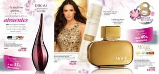 As mulheres
querem…

Opulento e luxuoso,
com rosa negra,
datura e sândalo

●

Extravagante ylang ylang,
jasmim-árabe, madeira
de sândalo

atraentes
exalar feminilidade e sentir-se



Março

DIA DA
MULHER

Uma fragrância fabulosa
para a mulher que
é sempre o centro
das atenções

80% das mulheres revelaram
que usam aromas mais suaves
durante o dia e aromas mais
intensos à noite.1)

t
DescoenPoower!
r
Flow

rosa negra, estramónio, sândalo
 Enigma Eau de Toilette
Eau de Toilette Enigma
O charme e o encanto das Rosas Negras
e das Pétalas de Jasmim dão toques de
sensualidade às folhas de Patchouli. 50 ml.



€33,00

13850

€19,95

Desconto
Flower

Power!

35

+ de
desconto%
24



40

%
Até
desconto

 More by Demi Deodorising Body Spray
Spray Corporal More by Demi
Spray corporal sensual e infundido com as notas
orientais de More by Demi. Aplique-o em todo
o corpo. 75 ml.

24457

€10,00

€5,95

1) Com base num inquérito realizado com
uma amostra de 500 mulheres.

ylang ylang, jasmim-árabe, sândalo
 More by Demi Eau de Parfum
Eau de Parfum More by Demi
Encarne a magia de Hollywood com
a Eau de Parfum More by Demi. O ylang ylang
do Taiti, jasmim-árabe (jasmim sambac)
e sândalo captam o glamour e soﬁsticação
de Demi Moore. 50 ml.

23624

€40,00

€27,95

25

 