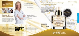 PAINEL DE
ESPECIALISTAS

Holly Grenfell tem mais de 30 anos de
experiência no negócio dos cosméticos.
Holly é uma Especialista em Dermocosmética,
internacionalmente reconhecida, e Assessora
de Segurança Europeia.

Holly Grenfell

Ciência de Cuidados do Rosto

O poder de
Time Reversing!

UM ELIXIR DE JUVENTUDE SEDOSO E
LUXUOSO com genisteína da SOJA para
estimular os seus Beauty Genes™. Revitaliza
a pele madura e reduz visivelmente as
rugas e as linhas ﬁnas – em apenas
2 semanas!

45+
Para a pele
madura

Ao ma
ssaja
as mic r na pele,
doura roesferas
das
e prop dissolvem-se
orcio
um bril nam-lhe
ho sub
til.
cuidados do rosto

RECUPERA TODOS OS
ATRIBUTOS3) DA PELE JOVEM
• Brilho
• Suavidade da pele
• Firmeza
• Elasticidade
• Tez uniforme

Graças à sua inovadora tecnologia,
Time Reversing consegue despertar
os seus genes de beleza e ajudá-la
a parecer até 8 anos mais nova!1)

O potencial de juventude da sua pele está codiﬁcado
nos 3 Beauty Genes™ da pele2) (os genes
responsáveis pela beleza). A GenisteinSOY (Genisteína
da SOJA), um nutriente antienvelhecimento avançado,
identiﬁca e capacita os Beauty Genes™. Estes,
ao ﬁcarem reativados, ajudam-na a manter
a aparência jovem que nasceu para ter.

1) Testado em 98 mulheres com mais de 45 anos.
2) Genes Aquaporina, CD44 e Caderina.
3) Testado em 103 mulheres com mais de 45 anos.

Utilize duas vezes por dia,
de manhã e à noite. Para os
melhores resultados, aplique
de seguida o Creme de Dia ou
o Creme de Noite Time Reversing.

Time Reversing SkinGenist™
Day & Night Essence
Essência de Dia e Noite
Time Reversing SkinGenist™
30 ml.

Descubra o Potencial de Juventude nos seus Genes

32

Luxuoso Reparador para Reduzir
Intensamente as Rugas

É um nutriente antienvelhecimento derivado da Soja,
que atua a nível genético. Selecionado após quase
uma década de pesquisa e colocado em partículas para
uma ação mais profunda, respondendo a todas as
necessidades da pele madura.

24217

€35,00

Veja na próxima página

APENAS

€19,95

40

+ DE
%
DESCONTO
33

 