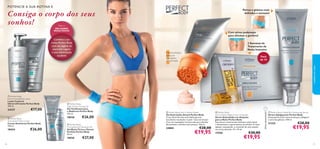 POTENCIE A SUA ROTINA E

Consiga o corpo dos seus
sonhos!

Pernas e glúteos mais
deﬁnidos e sensuais!



Para os

MELHORES
RESULTADOS

Com ativos poderosos
para eliminar a gordura!

Combine a sua
rotina Perfect Body
com um regime de
exercício regular
e uma alimentação
saudável.



2 Semanas de
Tratamento de
Noite Intensivo

Máxima eﬁcácia
graças ao
massajador
incorporado.



Pack
de 14
cuidados do rosto





24337



€17,00


 Perfect Body
Anti-Stretch Mark Cream
Creme Antiestrias Perfect Body
150 ml.

18434

€26,00

 Perfect Body
Tight Tummy Toning Gel
Gel Toniﬁcante para
o Abdómen Perfect Body
125 ml.

18426

 Perfect Body
Firming Bust & Décolleté Gel
Gel Busto Firme e Decote
Perfeito Perfect Body
50 ml.

18436
36

€26,00

€27,00

 Perfect Body Anti-Cellulite Attack
Gel Anticelulite Attack Perfect Body
A sua eﬁcaz fórmula anticelulite garante
excelentes resultados na pele “casca de laranja”.
Com um massajador incorporado para eliminar
eﬁcazmente a celulite mais teimosa. 150 ml.

24884

€28,00

€19,95

 Perfect Body
Anti-Cellulite Night Action Ampoules
Sérum Anticelulite em Ampolas
para a Noite Perfect Body
Este sérum concentrado intensivo reduz visível
e eﬁcazmente o aparecimento da celulite. À noite,
aplique, massajando, o conteúdo de uma ampola
nas zonas afetadas. 14 x 10 ml.

17558

€30,00

Última apresentação!

 Perfect Body
Ultra Firming Body Lotion
Loção Corporal
Ultrarreﬁrmante Perfect Body
200 ml.

 Perfect Body Visible Re-Contouring Serum
Sérum Adelgaçante Perfect Body
Avançada fórmula concentrada para adelgaçar
a zona dos glúteos. 100 ml.

21325

€28,00

€19,95

€19,95

37

 