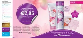 TODOS OS SEUS
PRODUTOS PREFERIDOS
NO CATÁLOGO 3…
26

WELLNESS

46

MAQUILHAGEM

64

VERY-ME

EDIÇÃO LIMITADA

CUIDADOS DO
ROSTO

42

NOVO



80 FRAGRÂNCIAS
90 PARA ELE
100 CUIDADOS DO
CORPO E CAPILARES
116 NATUREZA

Adquira o conjunto
You Dazzle por apenas

EXPERIMENTE-ME!
Raspe sobre os
produtos e cheire
a fragrância!

€7,95

Presente Ideal
para o Dia da
Mulher

por cada €15,00 de compras
que efetuar neste catálogo*
*Limitado a 1 conjunto por cada €15 de compras

ENCONTRE AS
MELHORES OFERTAS:

Código de Conjunto: 600155


PAINEL DE
ESPECIALISTAS

pág. 32
SEGREDOS DE
MAQUILHAGEM

pág. 50

 You Dazzle Hand Cream
Creme de Mãos You Dazzle
Mime-se com um creme de mãos
que hidrata a pele com Extrato de
Frésia, ao mesmo tempo que deixa
a pele perfumada com um magníﬁco
aroma de ﬂores de frésia. A fórmula
de rápida absorção deixa as mãos
refrescadas e maravilhosamente
perfumadas. 75 ml.

€6,00

AROMA
ESTRELA

pág. 86

 You Dazzle Shower Cream
Creme de Duche You Dazzle
Mime a sua pele com um aroma
ﬂoral maravilhoso e com uma
espuma cremosa, com este creme
de duche. Uma fórmula com pH
equilibrado e sem sabão, com o
hidratante extrato de Frésia, que
limpa suavemente a sua pele,
deixando-a refrescada e
deliciosamente perfumada. 200 ml.

€8,00

 You Dazzle Soap Bar
Sabonete You Dazzle
Este sabonete, com Extrato de
Frésia e enriquecido com o aroma
luxuoso de ﬂores de frésia, deixa a
sua pele refrescada e delicadamente
perfumada com um aroma ﬂoral.
Gentil para uma utilização diária.
100 g.

€5,00

SUPERPROMOÇÃO do Catálogo!
+ DE

55% DESCONTO

3

 