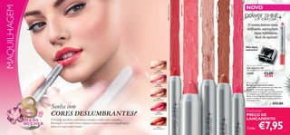 30392 Dazzling Pink

30391 Rosewood Sheen

30389 Golden Gloss

30390 Pink Delight

30393 Glazed Strawberry

MAQUILHAGEM

NOVO
O nosso batom mais
brilhante, agora num
lápis hidratante,
fácil de aplicar!



Aﬁa-lápis
essencial!


30389
Golden Gloss

30390
Pink Delight

30391
Rosewood Sheen

Março

DIA DA
MULHER

Sonha com
CORES DESLUMBRANTES?
É hora de partilhar a sua beleza, energia e estilo com o mundo...
Destaque o seu look e cause impacto com as criações de maquilhagem
mais em voga nesta estação!

30392
Dazzling Pink

30393
Glazed Strawberry

 Very Me Pencil Sharpener
Aﬁa-lápis Very Me
Dimensões: 3,6 x 3,1 x 2,6 cm.

€3,00
€1,95

23268

 Power Shine Lip Crayon
Batom em Lápis Power Shine
O seu Power Shine preferido num lápis fácil
de aplicar. Um brilho superintenso
e acabamento translúcido numa fórmula leve,
não pegajosa, que adere perfeitamente aos
lábios. Com Complexo Moisture Mesh para
ajudar a manter os lábios sensacionalmente
hidratados. 3,9 g.

€12,00

Exclusivo

PREÇO DE
LANÇAMENTO
Cada:

€7,95

47

 